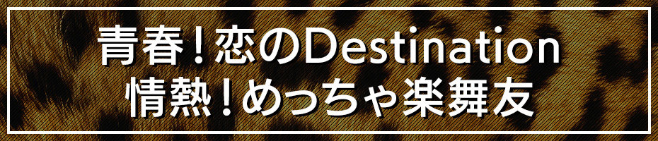 青春！恋のDestination･情熱！めっちゃ楽舞友