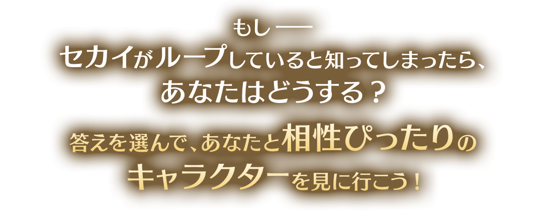 もし——セカイがループしていると知ってしまったら、あなたはどうする？ 答えを選んで、あなたと相性ぴったりのキャラクターを見に行こう！